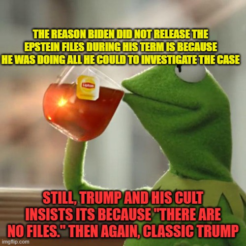 But That's None Of My Business Meme | THE REASON BIDEN DID NOT RELEASE THE EPSTEIN FILES DURING HIS TERM IS BECAUSE HE WAS DOING ALL HE COULD TO INVESTIGATE THE CASE; STILL, TRUMP AND HIS CULT INSISTS ITS BECAUSE "THERE ARE NO FILES." THEN AGAIN, CLASSIC TRUMP | image tagged in memes,but that's none of my business,kermit the frog | made w/ Imgflip meme maker