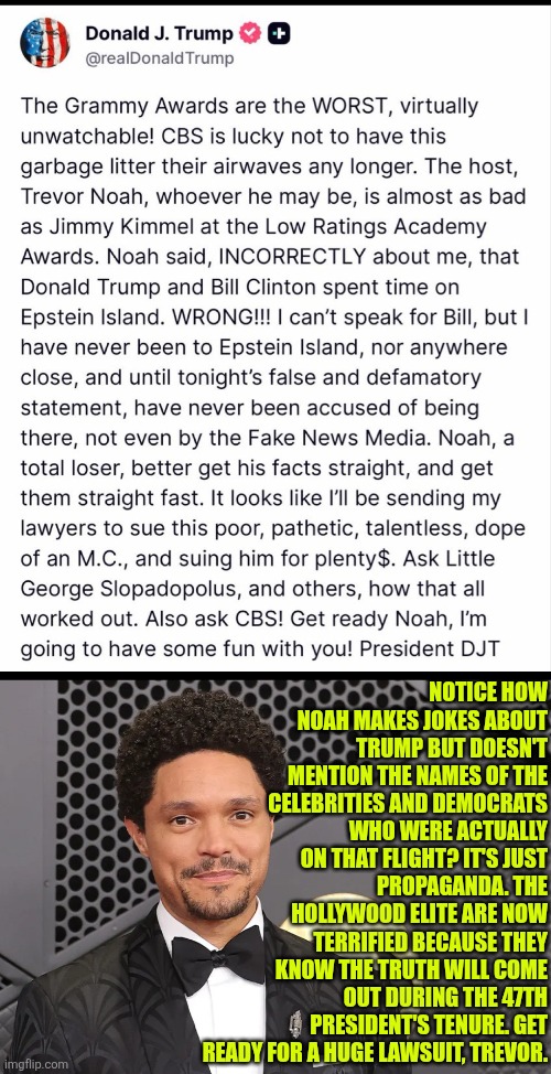 Lawyer up, Trevor | NOTICE HOW NOAH MAKES JOKES ABOUT TRUMP BUT DOESN'T MENTION THE NAMES OF THE CELEBRITIES AND DEMOCRATS WHO WERE ACTUALLY ON THAT FLIGHT? IT'S JUST PROPAGANDA. THE HOLLYWOOD ELITE ARE NOW TERRIFIED BECAUSE THEY KNOW THE TRUTH WILL COME OUT DURING THE 47TH PRESIDENT'S TENURE. GET READY FOR A HUGE LAWSUIT, TREVOR. | image tagged in trump,epstein,bill clinton,grammys,trevor noah | made w/ Imgflip meme maker