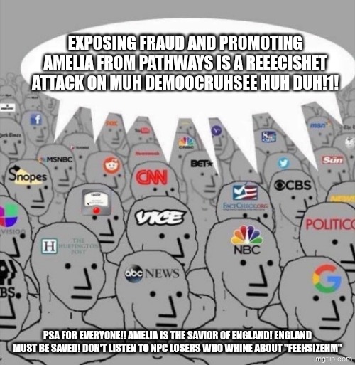 Amelia is the true saviour of England | EXPOSING FRAUD AND PROMOTING AMELIA FROM PATHWAYS IS A REEECISHET ATTACK ON MUH DEMOOCRUHSEE HUH DUH!1! PSA FOR EVERYONE!! AMELIA IS THE SAVIOR OF ENGLAND! ENGLAND MUST BE SAVED! DON'T LISTEN TO NPC LOSERS WHO WHINE ABOUT "FEEHSIZEHM" | image tagged in npc media | made w/ Imgflip meme maker