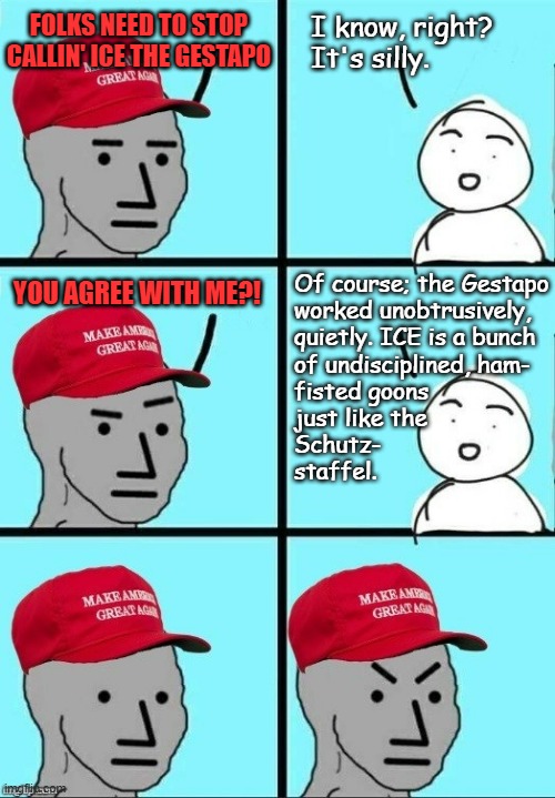 "Rug pull." *OR* "I mean... if we're making comparisons..." | FOLKS NEED TO STOP CALLIN' ICE THE GESTAPO; I know, right? It's silly. YOU AGREE WITH ME?! Of course; the Gestapo
worked unobtrusively,
quietly. ICE is a bunch
of undisciplined, ham-
fisted goons
just like the
Schutz-
staffel. | image tagged in maga npc dashed hopes,ice,neo-nazis | made w/ Imgflip meme maker