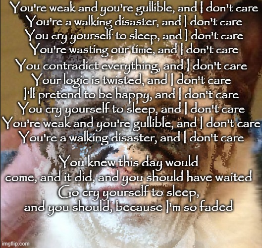 Cat obama | You're weak and you're gullible, and I don't care
You're a walking disaster, and I don't care
You cry yourself to sleep, and I don't care
You're wasting our time, and I don't care; You contradict everything, and I don't care
Your logic is twisted, and I don't care
I'll pretend to be happy, and I don't care
You cry yourself to sleep, and I don't care
You're weak and you're gullible, and I don't care
You're a walking disaster, and I don't care; You knew this day would come, and it did, and you should have waited
Go cry yourself to sleep, and you should, because I'm so faded | image tagged in cat obama | made w/ Imgflip meme maker