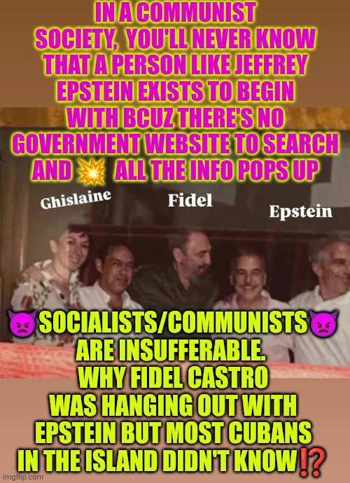 Castro & Epstein: Socialists/communists are insufferable | IN A COMMUNIST SOCIETY,  YOU'LL NEVER KNOW THAT A PERSON LIKE JEFFREY EPSTEIN EXISTS TO BEGIN WITH BCUZ THERE'S NO GOVERNMENT WEBSITE TO SEARCH AND 💥  ALL THE INFO POPS UP; 👿SOCIALISTS/COMMUNISTS👿 ARE INSUFFERABLE. 
WHY FIDEL CASTRO WAS HANGING OUT WITH EPSTEIN BUT MOST CUBANS IN THE ISLAND DIDN'T KNOW⁉️ | image tagged in cuba,epstein,fidel castro,communist socialist,insufferable,government transparency | made w/ Imgflip meme maker