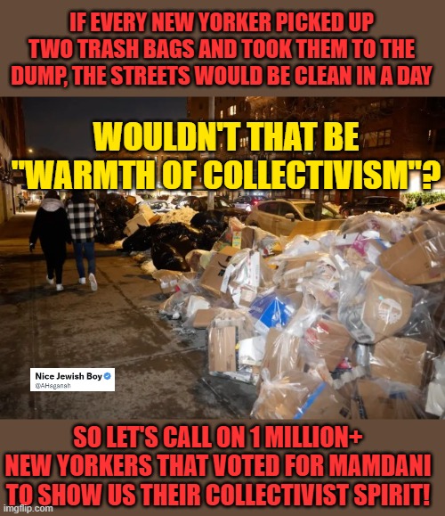 How's collectivism working out for New York? | IF EVERY NEW YORKER PICKED UP TWO TRASH BAGS AND TOOK THEM TO THE DUMP, THE STREETS WOULD BE CLEAN IN A DAY; WOULDN'T THAT BE "WARMTH OF COLLECTIVISM"? SO LET'S CALL ON 1 MILLION+ NEW YORKERS THAT VOTED FOR MAMDANI TO SHOW US THEIR COLLECTIVIST SPIRIT! | image tagged in trash,garbage,mamdami,nyc | made w/ Imgflip meme maker