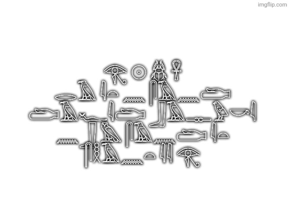 Blank White Template | 𓂀 𓇳 𓆣 𓋹
𓂋𓄿 𓇋𓏏 𓈖 𓋴𓄿𓈖𓂧
𓂧𓄿𓆑𓇋𓂧 𓃀𓄿𓊃𓅱𓎡𓇋
𓈖𓃀 𓅓 𓋴𓄿𓈖𓂧 𓇋𓏏
𓋴𓎛𓄿𓈖𓏏 𓇋𓇋 𓂀 | image tagged in blank white template | made w/ Imgflip meme maker