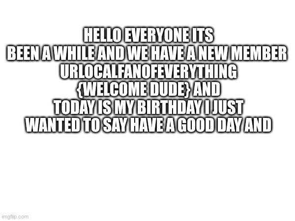 {mod note} don't pay attention to the and at the end | HELLO EVERYONE ITS BEEN A WHILE AND WE HAVE A NEW MEMBER 
URLOCALFANOFEVERYTHING {WELCOME DUDE} AND TODAY IS MY BIRTHDAY I JUST WANTED TO SAY HAVE A GOOD DAY AND | made w/ Imgflip meme maker