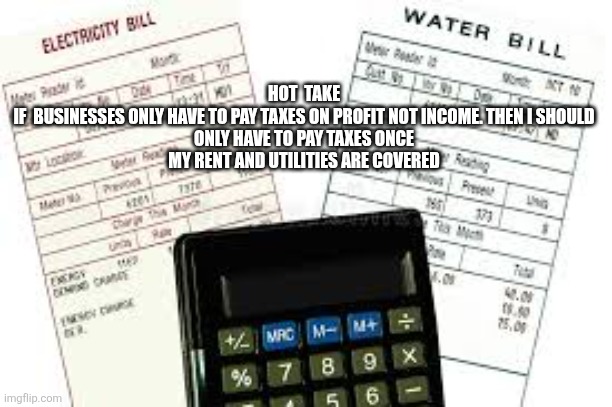 bills to pay | HOT  TAKE

IF  BUSINESSES ONLY HAVE TO PAY TAXES ON PROFIT NOT INCOME. THEN I SHOULD ONLY HAVE TO PAY TAXES ONCE MY RENT AND UTILITIES ARE COVERED | image tagged in bills to pay | made w/ Imgflip meme maker