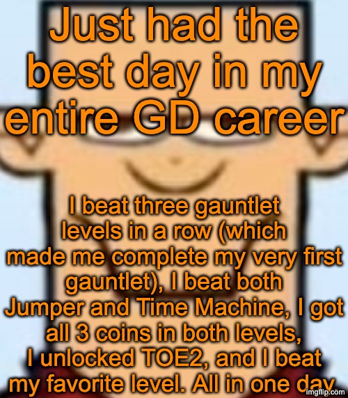 Sped Tyler | Just had the best day in my entire GD career; I beat three gauntlet levels in a row (which made me complete my very first gauntlet), I beat both Jumper and Time Machine, I got all 3 coins in both levels, I unlocked TOE2, and I beat my favorite level. All in one day. | image tagged in sped tyler | made w/ Imgflip meme maker