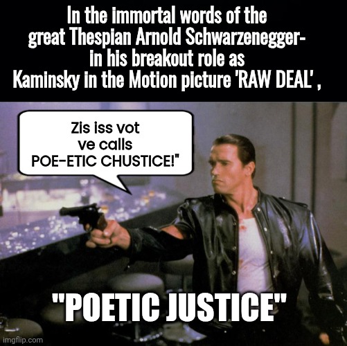Arnold in Raw Deal Poetic Justice | In the immortal words of the great Thespian Arnold Schwarzenegger- in his breakout role as Kaminsky in the Motion picture 'RAW DEAL' , Zis iss vot ve calls POE-ETIC CHUSTICE!"; "POETIC JUSTICE" | image tagged in black background,arnold schwarzenegger in raw deal,poet,justice | made w/ Imgflip meme maker
