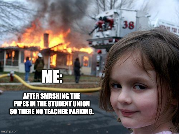 Disaster Girl | ME:; AFTER SMASHING THE PIPES IN THE STUDENT UNION SO THERE NO TEACHER PARKING. | image tagged in memes,disaster girl | made w/ Imgflip meme maker