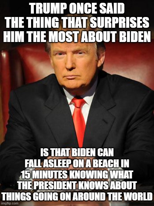 Serious Trump | TRUMP ONCE SAID THE THING THAT SURPRISES HIM THE MOST ABOUT BIDEN; IS THAT BIDEN CAN FALL ASLEEP ON A BEACH IN 15 MINUTES KNOWING WHAT THE PRESIDENT KNOWS ABOUT THINGS GOING ON AROUND THE WORLD | image tagged in serious trump | made w/ Imgflip meme maker