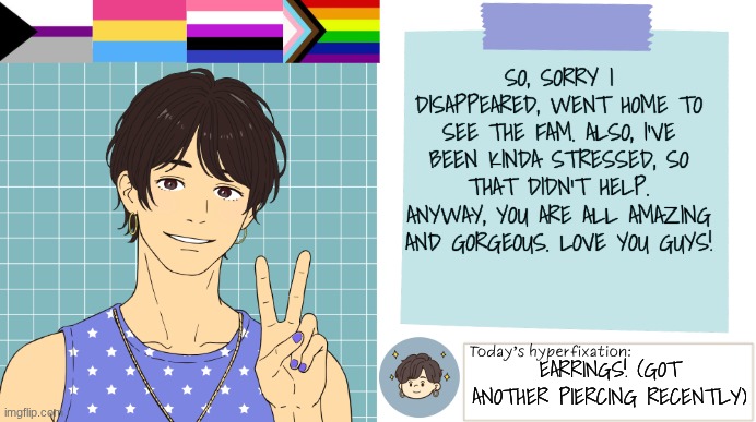 ThePaperCraneArmy Template >:3 | SO, SORRY I DISAPPEARED, WENT HOME TO SEE THE FAM. ALSO, I'VE BEEN KINDA STRESSED, SO THAT DIDN'T HELP. ANYWAY, YOU ARE ALL AMAZING AND GORGEOUS. LOVE YOU GUYS! EARRINGS! (GOT ANOTHER PIERCING RECENTLY) | image tagged in thepapercranearmy template 3 | made w/ Imgflip meme maker