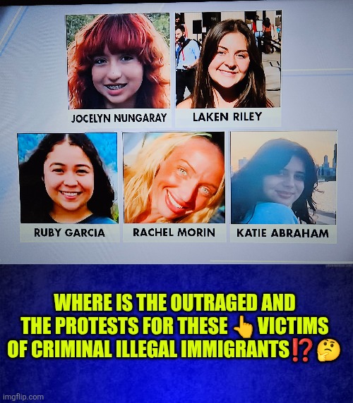 Where is the outraged and the protests for the victims of criminal illegal immigrants?! | WHERE IS THE OUTRAGED AND THE PROTESTS FOR THESE 👆VICTIMS OF CRIMINAL ILLEGAL IMMIGRANTS⁉️🤔 | image tagged in illegal immigration crimes,virtue signalling,protesters,liberal hypocrisy,deadly silence,law and order | made w/ Imgflip meme maker