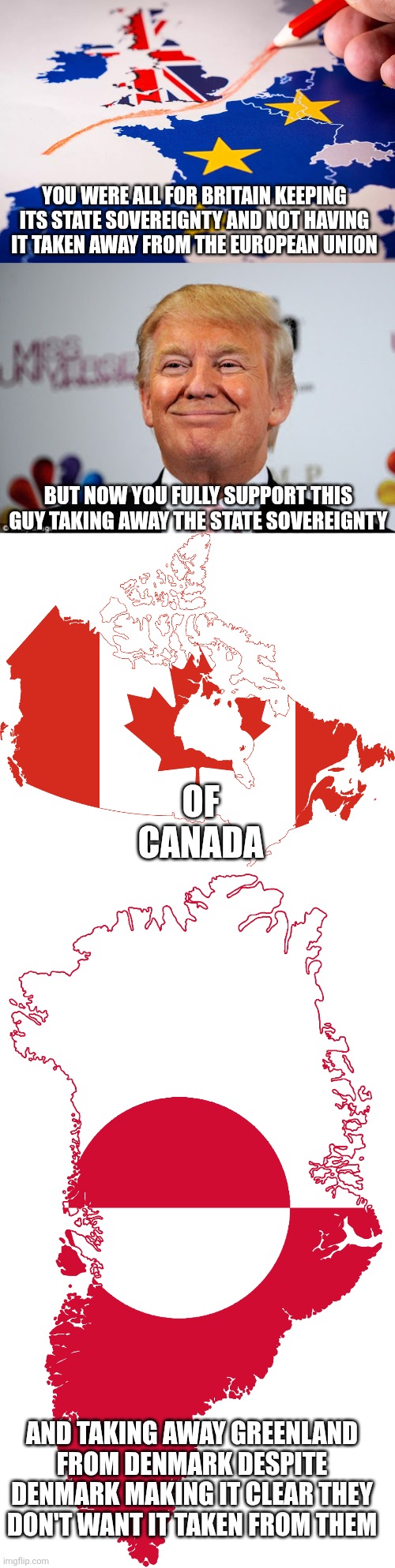 Very hypocritical of the pro-Brexit anti-EU crowd to support Trump annexing Canada and Greenland | YOU WERE ALL FOR BRITAIN KEEPING ITS STATE SOVEREIGNTY AND NOT HAVING IT TAKEN AWAY FROM THE EUROPEAN UNION; BUT NOW YOU FULLY SUPPORT THIS GUY TAKING AWAY THE STATE SOVEREIGNTY; OF CANADA; AND TAKING AWAY GREENLAND FROM DENMARK DESPITE DENMARK MAKING IT CLEAR THEY DON'T WANT IT TAKEN FROM THEM | image tagged in brexit,european union,donald trump,canada,greenland,conservative hypocrisy | made w/ Imgflip meme maker