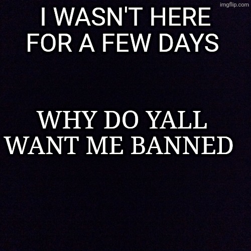 Black screen  | I WASN'T HERE FOR A FEW DAYS; WHY DO YALL WANT ME BANNED | image tagged in black screen | made w/ Imgflip meme maker