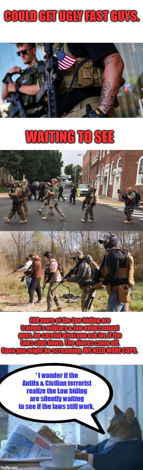 Don't get made at me, that's just the reality of the situation. Remember JOE said you'd need F15s, you got any ? | COULD GET UGLY FAST GUYS. WAITING TO SEE; FAR more of the law biding are trained x military & law enforcement guys, be careful what you ask for, if the laws shut down. The gloves come off. Soon you might be screaming, WE NEED MORE COPS. ' I wonder if the Antifa & Civilian terrorist realize the Law biding are silently waiting to see if the laws still work, | image tagged in memes,i should buy a boat cat | made w/ Imgflip meme maker