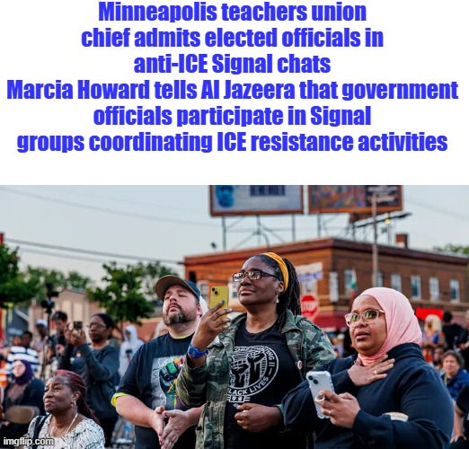 DEM state party the party of GOV. terrorist terrorizing the US citizens | Minneapolis teachers union chief admits elected officials in anti-ICE Signal chats
Marcia Howard tells Al Jazeera that government officials participate in Signal groups coordinating ICE resistance activities | made w/ Imgflip meme maker