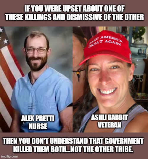 American heroes stand against the threats of government | IF YOU WERE UPSET ABOUT ONE OF THESE KILLINGS AND DISMISSIVE OF THE OTHER; ASHLI BABBIT
VETERAN; ALEX PRETTI
NURSE; THEN YOU DON'T UNDERSTAND THAT GOVERNMENT KILLED THEM BOTH...NOT THE OTHER TRIBE. | image tagged in petitioning government,ashli babbit,alex pretti | made w/ Imgflip meme maker