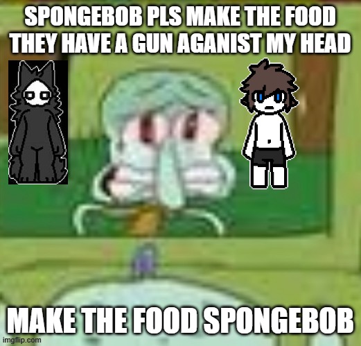 sad squidward | SPONGEBOB PLS MAKE THE FOOD THEY HAVE A GUN AGANIST MY HEAD; MAKE THE FOOD SPONGEBOB | image tagged in sad squidward | made w/ Imgflip meme maker