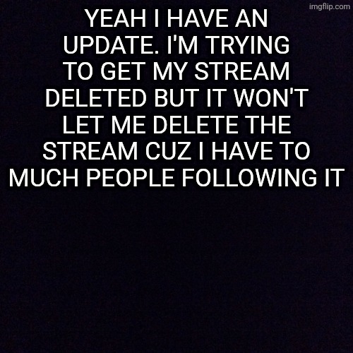 Sorry guys | YEAH I HAVE AN UPDATE. I'M TRYING TO GET MY STREAM DELETED BUT IT WON'T LET ME DELETE THE STREAM CUZ I HAVE TO MUCH PEOPLE FOLLOWING IT | image tagged in black screen | made w/ Imgflip meme maker