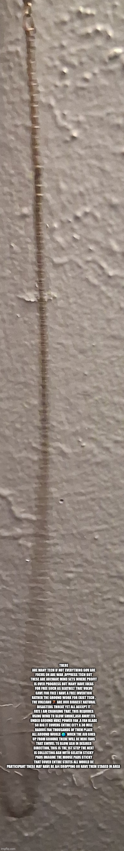 Decoder has free invention to avoid pompie 2.0 | THERE ARE MANY TECH IF NOT EVERYTHING GOV ARE FOCUS ON ARE WAR ,OPPRESS TECH BUT THESE ARE ARCHAIC MIND SETS WHERE PROFIT IS OVER PROGRESS BUT MANY HAVE IDEAS FOR FREE SUCH AS SEATBELT THAT VOLVO GAVE FOR FREE I HAVE A FREE INVENTION RATHER THE GROUND WORK FOR EXIST TECH . THE VOLCANO 🌋 ARE OUR BIGGEST NATURAL DISASTERS THREAT YET ALL ACCEPT IT FATE I AM CHANGING THAT. THIS REQUIRES USING WIND TO BLOW SMOKE,ASH AWAY ITS UNDER GROUND NUKE POWER FAN ,A FAN BLADE SO BIG IT COVERS ENTIRE CITY A 30 MILE RADIUS FAN THOUSANDS OF THEM PLACE ALL AROUND WORLD 🌎  WHEN THE AIR GOES UP FROM GROUND THERE WILL BE MINI FANS THAT SWIVEL TO BLOW ASH IN DESIRED DIRECTION, THIS IS THE 1ST STEP THE NEXT IS COLLECTING ASH WITH GELATIN STICKY PADS IMAGINE THE MOUSE PADS STICKY THAT COVER ENTIRE STATES ALL WOULD BE PARTICIPANT THESE MAY HAVE BE AI4 DROPPING OR HAVE THEM STAGED IN AREA | image tagged in wow,volcano | made w/ Imgflip meme maker