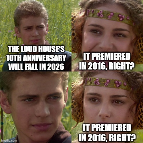 Will The Loud House's 10th anniversary fall in 2026? | THE LOUD HOUSE'S 10TH ANNIVERSARY WILL FALL IN 2026; IT PREMIERED IN 2016, RIGHT? IT PREMIERED IN 2016, RIGHT? | image tagged in anakin padme 4 panel,memes,funny,nickelodeon,the loud house | made w/ Imgflip meme maker
