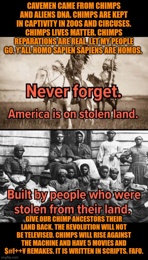 Funny | CAVEMEN CAME FROM CHIMPS AND ALIENS DNA. CHIMPS ARE KEPT IN CAPTIVITY IN ZOOS AND CIRCUSES. CHIMPS LIVES MATTER. CHIMPS REPARATIONS ARE REAL. LET MY PEOPLE GO. Y'ALL HOMO SAPIEN SAPIENS ARE HOMOS. GIVE OUR CHIMP ANCESTORS THEIR LAND BACK. THE REVOLUTION WILL NOT BE TELEVISED. CHIMPS WILL RISE AGAINST THE MACHINE AND HAVE 5 MOVIES AND $#!++¥ REMAKES. IT IS WRITTEN IN SCRIPTS. FAFO. | image tagged in funny,illegal aliens,trump protestors,antifa,secure the border,rebellion | made w/ Imgflip meme maker