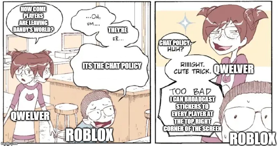 roblox really thought they could ruin dandy's world huh? | HOW COME PLAYERS ARE LEAVING DANDY'S WORLD? THEY'RE; CHAT POLICY; QWELVER; ITS THE CHAT POLICY; I CAN BROADCAST STICKERS TO EVERY PLAYER AT THE TOP RIGHT CORNER OF THE SCREEN; QWELVER; ROBLOX; ROBLOX | made w/ Imgflip meme maker