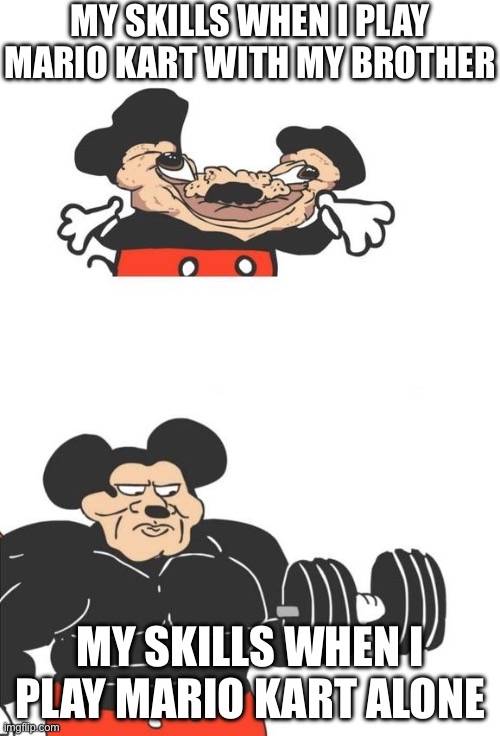 Buff Mickey Mouse | MY SKILLS WHEN I PLAY MARIO KART WITH MY BROTHER; MY SKILLS WHEN I PLAY MARIO KART ALONE | image tagged in buff mickey mouse,mario kart,memes,gaming,relatable | made w/ Imgflip meme maker