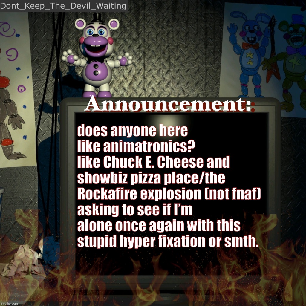 sigh | does anyone here like animatronics?
like Chuck E. Cheese and showbiz pizza place/the Rockafire explosion (not fnaf)
asking to see if I’m alone once again with this stupid hyper fixation or smth. | image tagged in dont_keep_the_devil_waiting announcement temp,fart,i hate having a small fandom bro | made w/ Imgflip meme maker