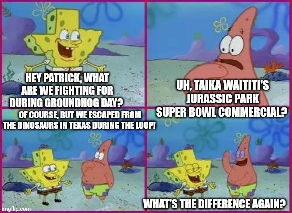Texas Spongebob | UH, TAIKA WAITITI'S JURASSIC PARK SUPER BOWL COMMERCIAL? HEY PATRICK, WHAT ARE WE FIGHTING FOR DURING GROUNDHOG DAY? OF COURSE, BUT WE ESCAPED FROM THE DINOSAURS IN TEXAS DURING THE LOOP! WHAT'S THE DIFFERENCE AGAIN? | image tagged in texas spongebob,jurassic park,running away,groundhog day,super bowl | made w/ Imgflip meme maker