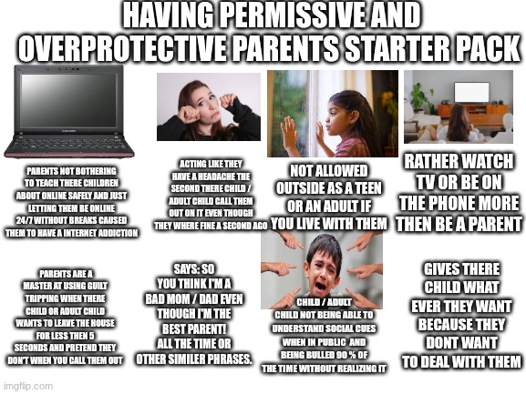 Blank White Template | HAVING PERMISSIVE AND OVERPROTECTIVE PARENTS STARTER PACK; ACTING LIKE THEY HAVE A HEADACHE THE SECOND THERE CHILD / ADULT CHILD CALL THEM OUT ON IT EVEN THOUGH THEY WHERE FINE A SECOND AGO; RATHER WATCH TV OR BE ON THE PHONE MORE THEN BE A PARENT; NOT ALLOWED OUTSIDE AS A TEEN OR AN ADULT IF YOU LIVE WITH THEM; PARENTS NOT BOTHERING TO TEACH THERE CHILDREN ABOUT ONLINE SAFELY AND JUST LETTING THEM BE ONLINE 24/7 WITHOUT BREAKS CAUSED THEM TO HAVE A INTERNET ADDICTION; GIVES THERE CHILD WHAT EVER THEY WANT BECAUSE THEY DONT WANT TO DEAL WITH THEM; SAYS: SO YOU THINK I'M A BAD MOM / DAD EVEN THOUGH I'M THE BEST PARENT! ALL THE TIME OR OTHER SIMILER PHRASES. PARENTS ARE A MASTER AT USING GUILT TRIPPING WHEN THERE CHILD OR ADULT CHILD WANTS TO LEAVE THE HOUSE FOR LESS THEN 5 SECONDS AND PRETEND THEY DON'T WHEN YOU CALL THEM OUT; CHILD / ADULT CHILD NOT BEING ABLE TO UNDERSTAND SOCIAL CUES WHEN IN PUBLIC  AND BEING BULLED 90 % OF THE TIME WITHOUT REALIZING IT | image tagged in blank white template,parents,memes,relatable,depression,starter pack | made w/ Imgflip meme maker