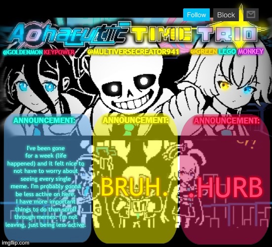 I know Fish left while I was gone. Did anything else important happen? | I've been gone for a week (life happened) and it felt nice to not have to worry about seeing every single meme. I'm probably gonna be less active on here, I have more important things to do than scroll through memes. I'm not leaving, just being less active. BRUH. .HURB | image tagged in redlego greenlego and mc941 shared announcement template,i've come to make an announcement | made w/ Imgflip meme maker