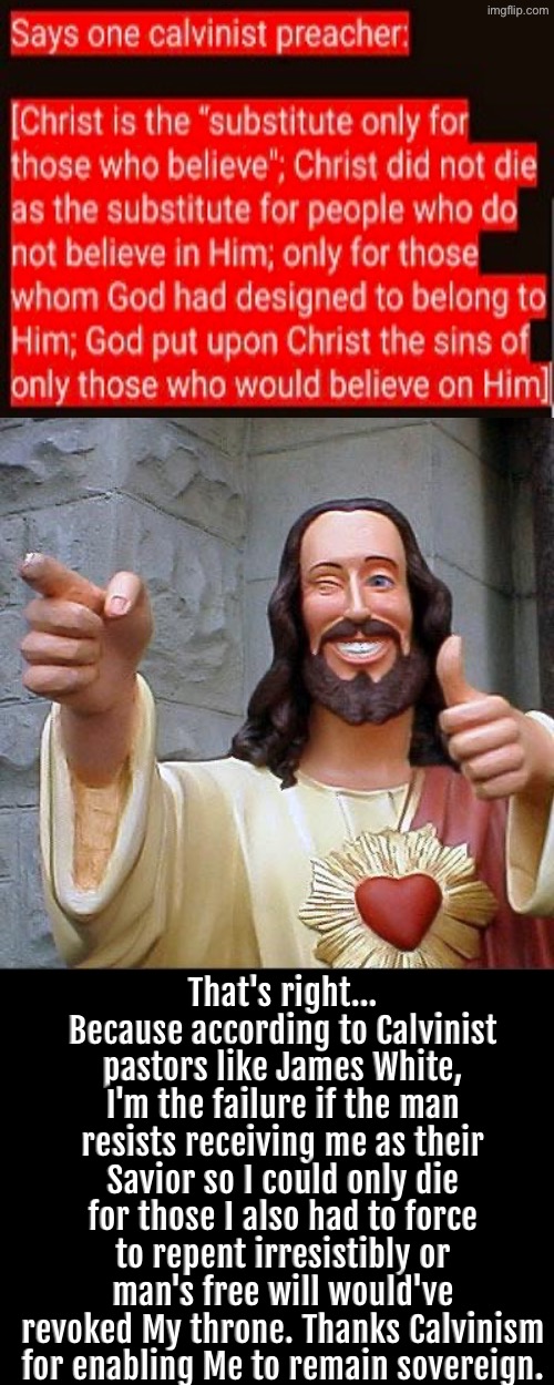 they seriously this irreverent of God & think they're the epitome of reverence | That's right... Because according to Calvinist pastors like James White, I'm the failure if the man resists receiving me as their Savior so I could only die for those I also had to force to repent irresistibly or man's free will would've revoked My throne. Thanks Calvinism for enabling Me to remain sovereign. | image tagged in buddy christ,calvinism,calvinist memes,sarcasm,anti calvinism,reformed theology | made w/ Imgflip meme maker