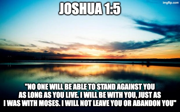 daily bible verse | JOSHUA 1:5; "NO ONE WILL BE ABLE TO STAND AGAINST YOU AS LONG AS YOU LIVE. I WILL BE WITH YOU, JUST AS I WAS WITH MOSES. I WILL NOT LEAVE YOU OR ABANDON YOU" | image tagged in sunset | made w/ Imgflip meme maker