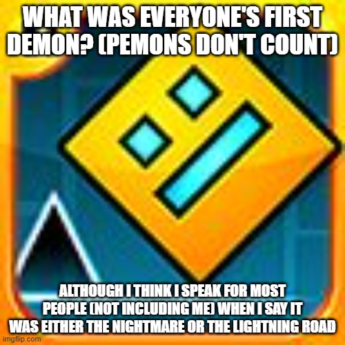 No one will ever know what my first demon was. I'm keeping it a mystery for fun | WHAT WAS EVERYONE'S FIRST DEMON? (PEMONS DON'T COUNT); ALTHOUGH I THINK I SPEAK FOR MOST PEOPLE (NOT INCLUDING ME) WHEN I SAY IT WAS EITHER THE NIGHTMARE OR THE LIGHTNING ROAD | image tagged in geometry dash,first demon | made w/ Imgflip meme maker