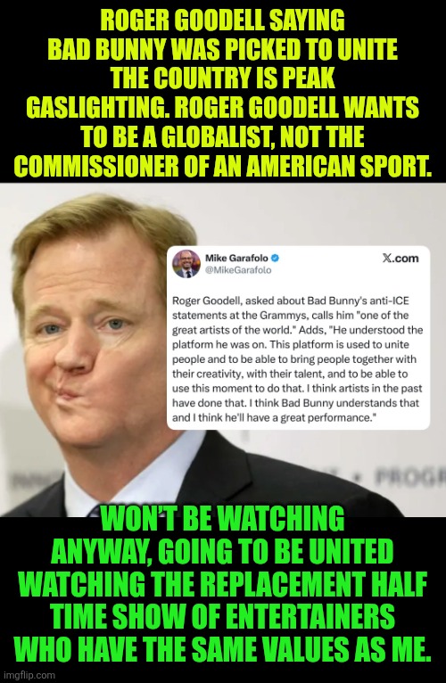 Roger Goodell saying Bad Bunny was picked to unite the country is peak gaslighting | ROGER GOODELL SAYING BAD BUNNY WAS PICKED TO UNITE THE COUNTRY IS PEAK GASLIGHTING. ROGER GOODELL WANTS TO BE A GLOBALIST, NOT THE COMMISSIONER OF AN AMERICAN SPORT. WON’T BE WATCHING ANYWAY, GOING TO BE UNITED WATCHING THE REPLACEMENT HALF TIME SHOW OF ENTERTAINERS WHO HAVE THE SAME VALUES AS ME. | image tagged in roger goodell,super bowl,bad bunny,nfl football,green day,usa | made w/ Imgflip meme maker