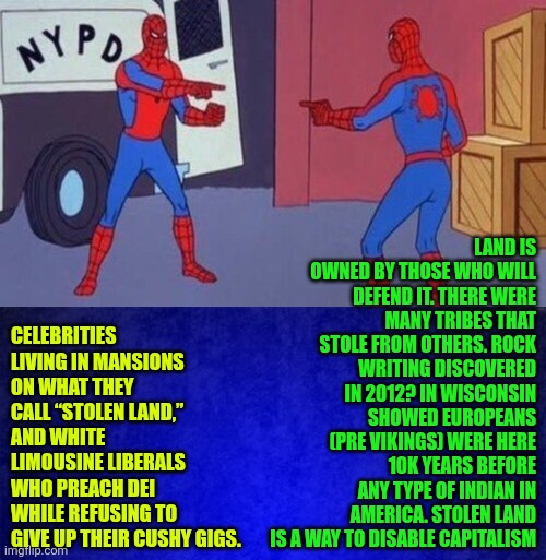 Celebrities living in mansions on what they call “stolen land" | LAND IS OWNED BY THOSE WHO WILL DEFEND IT. THERE WERE MANY TRIBES THAT STOLE FROM OTHERS. ROCK WRITING DISCOVERED IN 2012? IN WISCONSIN SHOWED EUROPEANS (PRE VIKINGS) WERE HERE 10K YEARS BEFORE ANY TYPE OF INDIAN IN AMERICA. STOLEN LAND IS A WAY TO DISABLE CAPITALISM; CELEBRITIES LIVING IN MANSIONS ON WHAT THEY CALL “STOLEN LAND,” AND WHITE LIMOUSINE LIBERALS WHO PREACH DEI WHILE REFUSING TO GIVE UP THEIR CUSHY GIGS. | image tagged in celebrities,stolen land,liberal hypocrisy,property,billie eilish,ownership | made w/ Imgflip meme maker