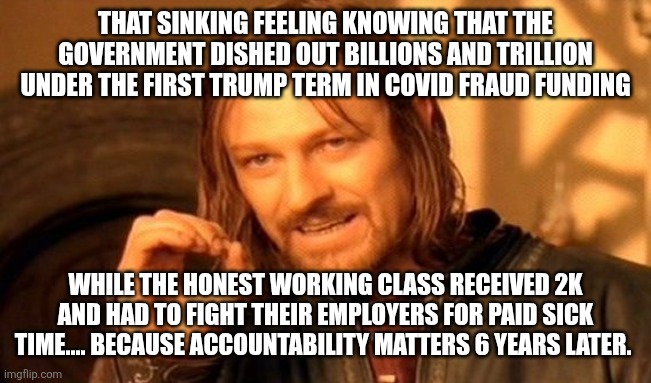 One Does Not Simply Meme | THAT SINKING FEELING KNOWING THAT THE GOVERNMENT DISHED OUT BILLIONS AND TRILLION UNDER THE FIRST TRUMP TERM IN COVID FRAUD FUNDING; WHILE THE HONEST WORKING CLASS RECEIVED 2K AND HAD TO FIGHT THEIR EMPLOYERS FOR PAID SICK TIME.... BECAUSE ACCOUNTABILITY MATTERS 6 YEARS LATER. | image tagged in memes,one does not simply | made w/ Imgflip meme maker