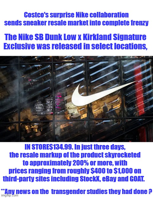 Flippers use to be called Quick Buck Artist | Costco's surprise Nike collaboration sends sneaker resale market into complete frenzy; The Nike SB Dunk Low x Kirkland Signature Exclusive was released in select locations, IN STORE$134.99. In just three days, the resale markup of the product skyrocketed to approximately 200% or more, with prices ranging from roughly $400 to $1,000 on third-party sites including StockX, eBay and GOAT. **Any news on the  transgender studies they had done ? | made w/ Imgflip meme maker