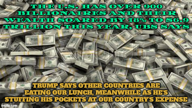 Those poor billionaires | THE U.S. HAS OVER 900 BILLIONAIRES AND THEIR WEALTH SOARED BY 18% TO $6.9 TRILLION THIS YEAR, UBS SAYS; TRUMP SAYS OTHER COUNTRIES ARE EATING OUR LUNCH, MEANWHILE AS HE'S STUFFING HIS POCKETS AT OUR COUNTRY'S EXPENSE | image tagged in 10 percent own 90 percent of the wealth in us,the need for greed,greed is an illness,chrometophobia,dysmorphia | made w/ Imgflip meme maker