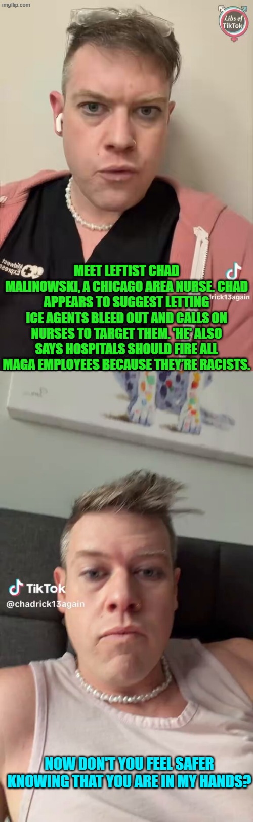 Dear nurse Chad, it's called the Hippocratic Oath . . . not the Hypocrite's Oath. | MEET LEFTIST CHAD MALINOWSKI, A CHICAGO AREA NURSE. CHAD APPEARS TO SUGGEST LETTING ICE AGENTS BLEED OUT AND CALLS ON NURSES TO TARGET THEM. 'HE' ALSO SAYS HOSPITALS SHOULD FIRE ALL MAGA EMPLOYEES BECAUSE THEY’RE RACISTS. NOW DON'T YOU FEEL SAFER KNOWING THAT YOU ARE IN MY HANDS? | image tagged in yep | made w/ Imgflip meme maker