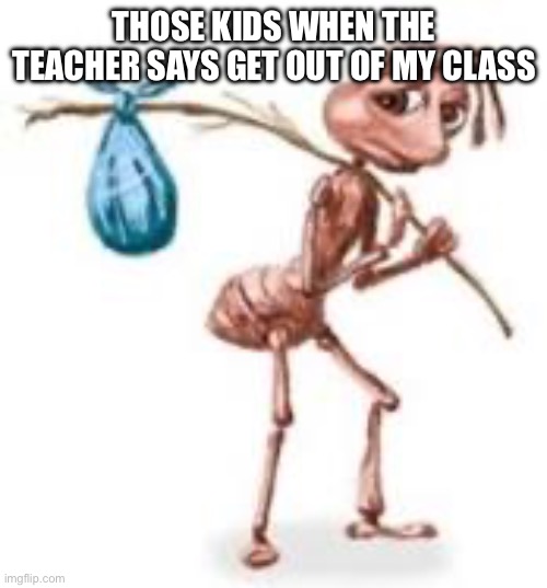 I have to go teacher-kid who got in trouble | THOSE KIDS WHEN THE TEACHER SAYS GET OUT OF MY CLASS | image tagged in sad ant with bindle,school,oh wow are you actually reading these tags,stop reading the tags,funny | made w/ Imgflip meme maker
