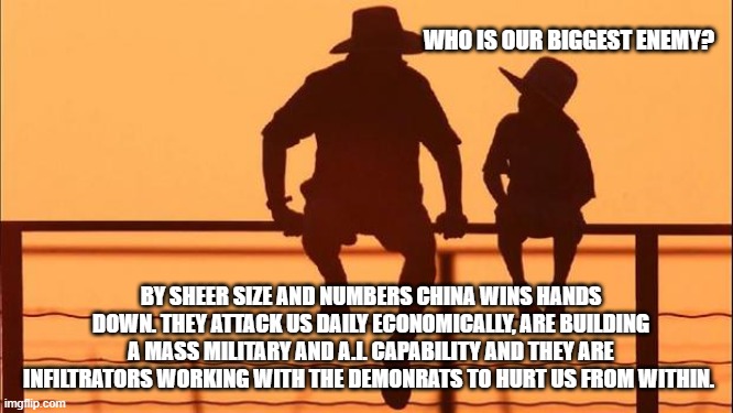 Cowboy wisdom, demonrats are our second biggest enemy | WHO IS OUR BIGGEST ENEMY? BY SHEER SIZE AND NUMBERS CHINA WINS HANDS DOWN. THEY ATTACK US DAILY ECONOMICALLY, ARE BUILDING A MASS MILITARY AND A.I. CAPABILITY AND THEY ARE INFILTRATORS WORKING WITH THE DEMONRATS TO HURT US FROM WITHIN. | image tagged in cowboy father and son,china,democart insider threat,economic warfare,enemies in the gates,democrat war on america | made w/ Imgflip meme maker
