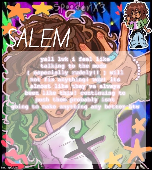 no offense love yall mods | yall lwk i feel like talking to the mods 
( especially rudely!! ) will not fix anything! wow! its almost like they've always been like this! continuing to push them probably isnt going to make anything any better btw | image tagged in moons salem temp 2 | made w/ Imgflip meme maker