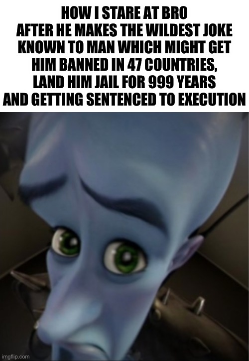 What the hell did he say to deserve ts | HOW I STARE AT BRO AFTER HE MAKES THE WILDEST JOKE KNOWN TO MAN WHICH MIGHT GET HIM BANNED IN 47 COUNTRIES, LAND HIM JAIL FOR 999 YEARS AND GETTING SENTENCED TO EXECUTION | image tagged in megamind peeking,oh shit,wild,megamind | made w/ Imgflip meme maker