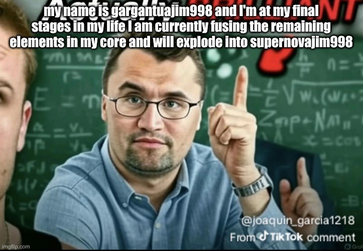 Dakirk | my name is gargantuajim998 and I'm at my final stages in my life I am currently fusing the remaining elements in my core and will explode into supernovajim998 | image tagged in dakirk | made w/ Imgflip meme maker