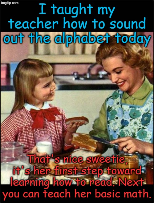 If homeschooled kids could tutor educators, we might save public education... | I taught my teacher how to sound out the alphabet today; That's nice sweetie, it's her first step toward learning how to read. Next you can teach her basic math. | image tagged in mother and daughter | made w/ Imgflip meme maker