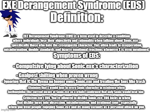 EXE Derangment Syndrome | EXE Derangement Syndrome (EDS); Definition:; EXE Derangement Syndrome (EDS) is a term used to describe a condition where individuals lose their objectivity and rationality when talking about Sonic.exe  - specifically those who hate the creepypasta character. This often leads to exaggeration, misinformation, double standards and bizarre emotional reactions whenever X is even mentioned. Symptoms of EDS:; - Compulsive lying about Sonic.exe's characterization; - Goalpost shifting when proven wrong; - Ignoring that JC the Hyena no longer owns Sonic.exe and treating the fans like trash; - Claiming that X would lose to every Sonic character in existence when JoeDoughBoi (the current owner of Sonic.exe as a whole) confirmed that only Sonic would beat him; Criticism isn't EDS. You're allowed to dislike Sonic.exe. EDS kicks in when that dislike turns into obsession, misinformation, and irrational rage - especially when you treat people enjoying Sonic.exe and its many variants as a personal attack on you. | image tagged in blank white template,sonic exe,sonic the hedgehog | made w/ Imgflip meme maker