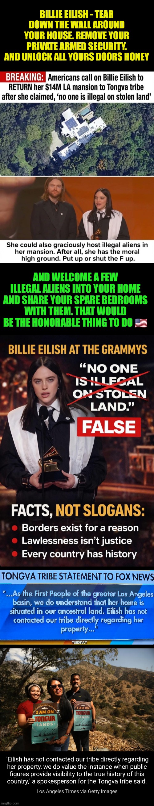 Billie Eillish still hasn't contacted the Tongva tribe | BILLIE EILISH - TEAR DOWN THE WALL AROUND YOUR HOUSE. REMOVE YOUR PRIVATE ARMED SECURITY. AND UNLOCK ALL YOURS DOORS HONEY; AND WELCOME A FEW ILLEGAL ALIENS INTO YOUR HOME AND SHARE YOUR SPARE BEDROOMS WITH THEM. THAT WOULD BE THE HONORABLE THING TO DO 🇺🇸 | image tagged in billie eilish,stolen land,tribal land,liberal hypocrisy,property,law and order | made w/ Imgflip meme maker