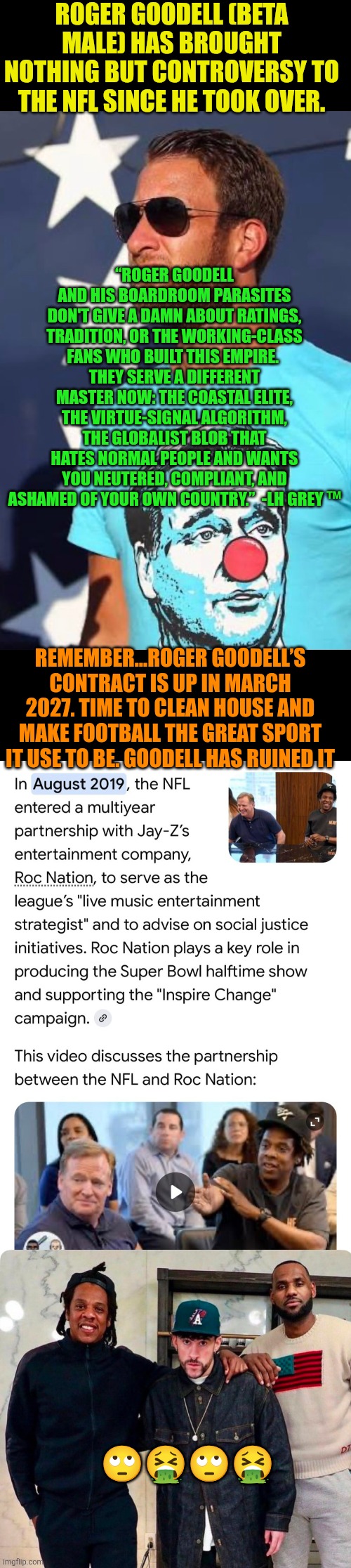 Goodell is the worst commissioner ever in major sports | ROGER GOODELL (BETA MALE) HAS BROUGHT NOTHING BUT CONTROVERSY TO THE NFL SINCE HE TOOK OVER. “ROGER GOODELL AND HIS BOARDROOM PARASITES DON'T GIVE A DAMN ABOUT RATINGS, TRADITION, OR THE WORKING-CLASS FANS WHO BUILT THIS EMPIRE. 
THEY SERVE A DIFFERENT MASTER NOW: THE COASTAL ELITE, THE VIRTUE-SIGNAL ALGORITHM, THE GLOBALIST BLOB THAT HATES NORMAL PEOPLE AND WANTS YOU NEUTERED, COMPLIANT, AND ASHAMED OF YOUR OWN COUNTRY.”  -LH GREY ™; REMEMBER…ROGER GOODELL’S CONTRACT IS UP IN MARCH 2027. TIME TO CLEAN HOUSE AND MAKE FOOTBALL THE GREAT SPORT IT USE TO BE. GOODELL HAS RUINED IT; 🙄🤮🙄🤮 | image tagged in roger goodell,dave portnoy,nfl football,woke,anti-american,globalism | made w/ Imgflip meme maker